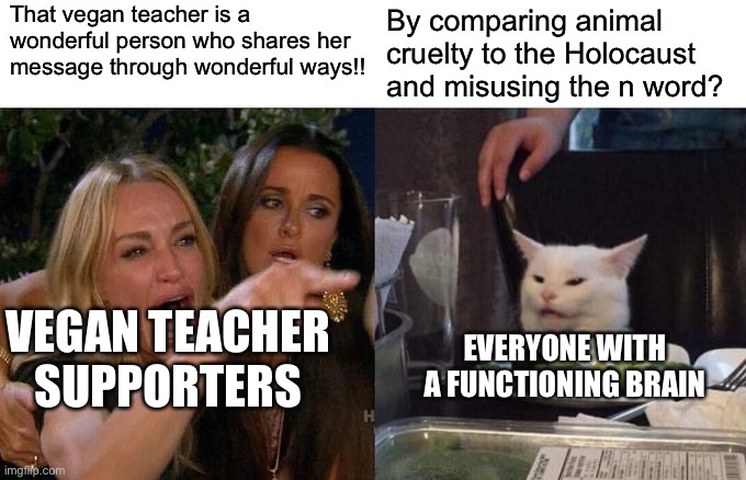 There are delusional people out there who still support this hag | That vegan teacher is a wonderful person who shares her message through wonderful ways!! By comparing animal cruelty to the Holocaust and misusing the n word? VEGAN TEACHER SUPPORTERS; EVERYONE WITH A FUNCTIONING BRAIN | image tagged in memes,woman yelling at cat,vegan logic | made w/ Imgflip meme maker