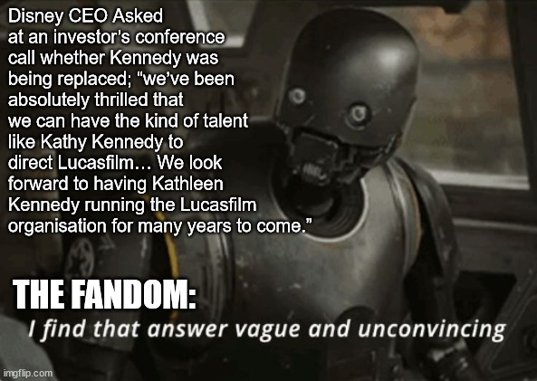I find that answer vague and unconvincing | Disney CEO Asked at an investor’s conference call whether Kennedy was being replaced; “we’ve been absolutely thrilled that we can have the kind of talent like Kathy Kennedy to direct Lucasfilm… We look forward to having Kathleen Kennedy running the Lucasfilm organisation for many years to come.”; THE FANDOM: | image tagged in i find that answer vague and unconvincing | made w/ Imgflip meme maker