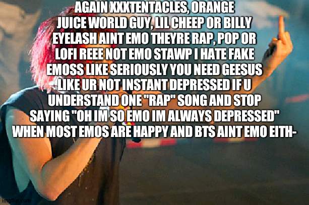 gerard way middle finger | AGAIN XXXTENTACLES, ORANGE JUICE WORLD GUY, LIL CHEEP OR BILLY EYELASH AINT EMO THEYRE RAP, POP OR LOFI REEE NOT EMO STAWP I HATE FAKE EMOSS LIKE SERIOUSLY YOU NEED GEESUS LIKE UR NOT INSTANT DEPRESSED IF U UNDERSTAND ONE "RAP" SONG AND STOP SAYING "OH IM SO EMO IM ALWAYS DEPRESSED" WHEN MOST EMOS ARE HAPPY AND BTS AINT EMO EITH- | image tagged in gerard way middle finger | made w/ Imgflip meme maker