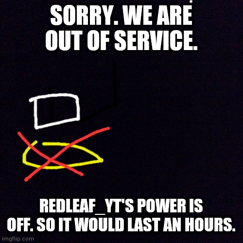 Black screen  | SORRY. WE ARE OUT OF SERVICE. REDLEAF_YT'S POWER IS OFF. SO IT WOULD LAST AN HOURS. | image tagged in black screen | made w/ Imgflip meme maker