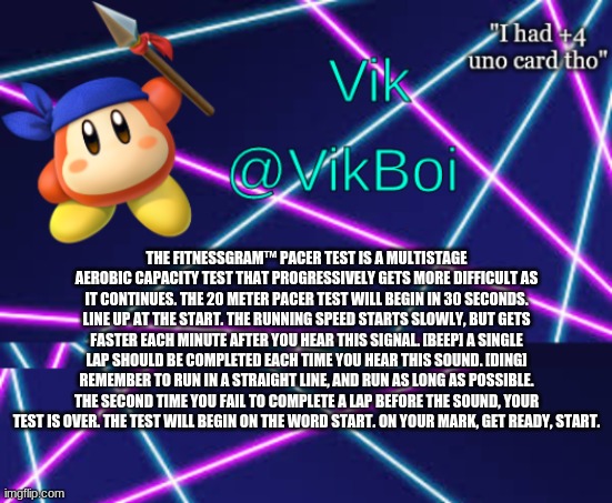 Vik bandana announcement | THE FITNESSGRAM™ PACER TEST IS A MULTISTAGE AEROBIC CAPACITY TEST THAT PROGRESSIVELY GETS MORE DIFFICULT AS IT CONTINUES. THE 20 METER PACER TEST WILL BEGIN IN 30 SECONDS. LINE UP AT THE START. THE RUNNING SPEED STARTS SLOWLY, BUT GETS FASTER EACH MINUTE AFTER YOU HEAR THIS SIGNAL. [BEEP] A SINGLE LAP SHOULD BE COMPLETED EACH TIME YOU HEAR THIS SOUND. [DING] REMEMBER TO RUN IN A STRAIGHT LINE, AND RUN AS LONG AS POSSIBLE. THE SECOND TIME YOU FAIL TO COMPLETE A LAP BEFORE THE SOUND, YOUR TEST IS OVER. THE TEST WILL BEGIN ON THE WORD START. ON YOUR MARK, GET READY, START. | image tagged in vik bandana announcement | made w/ Imgflip meme maker