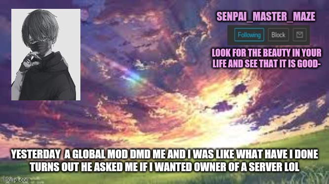 maze | YESTERDAY  A GLOBAL MOD DMD ME AND I WAS LIKE WHAT HAVE I DONE
TURNS OUT HE ASKED ME IF I WANTED OWNER OF A SERVER LOL | image tagged in maze | made w/ Imgflip meme maker