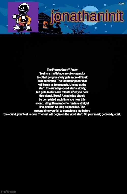 jonathaninit's spooky month | The FitnessGram™ Pacer Test is a multistage aerobic capacity test that progressively gets more difficult as it continues. The 20 meter pacer test will begin in 30 seconds. Line up at the start. The running speed starts slowly, but gets faster each minute after you hear this signal. [beep] A single lap should be completed each time you hear this sound. [ding] Remember to run in a straight line, and run as long as possible. The second time you fail to complete a lap before the sound, your test is over. The test will begin on the word start. On your mark, get ready, start. | image tagged in jonathaninit's spooky month | made w/ Imgflip meme maker