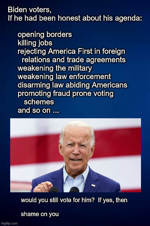 Still supporting Biden? | Biden voters, 
If he had been honest about his agenda:; opening borders
killing jobs
rejecting America First in foreign
  relations and trade agreements
weakening the military
weakening law enforcement
disarming law abiding Americans
promoting fraud prone voting 
   schemes
and so on ... would you still vote for him?  If yes, then 
 
shame on you | image tagged in politics | made w/ Imgflip meme maker