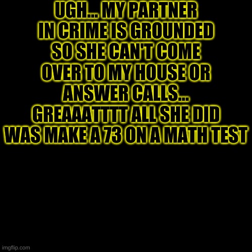 -Azzy | UGH... MY PARTNER IN CRIME IS GROUNDED SO SHE CAN'T COME OVER TO MY HOUSE OR ANSWER CALLS... GREAAATTTT ALL SHE DID WAS MAKE A 73 ON A MATH TEST | image tagged in memes,blank transparent square | made w/ Imgflip meme maker