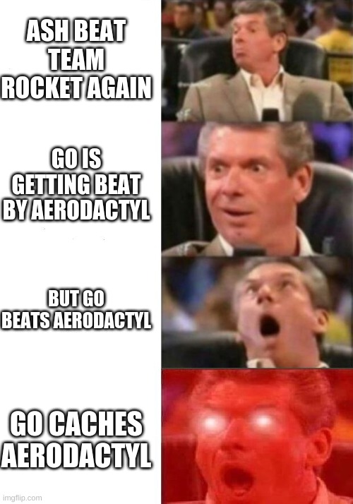 Mr. McMahon reaction | ASH BEAT TEAM ROCKET AGAIN; GO IS GETTING BEAT BY AERODACTYL; BUT GO BEATS AERODACTYL; GO CACHES AERODACTYL | image tagged in mr mcmahon reaction | made w/ Imgflip meme maker