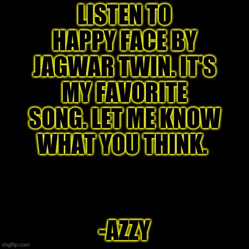 -Azzy | LISTEN TO HAPPY FACE BY JAGWAR TWIN. IT'S MY FAVORITE SONG. LET ME KNOW WHAT YOU THINK. -AZZY | image tagged in memes,blank transparent square | made w/ Imgflip meme maker