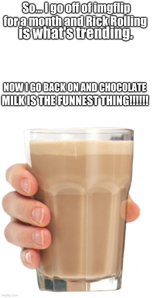 So... I go off of imgflip for a month and Rick Rolling; is what's trending. NOW I GO BACK ON AND CHOCOLATE; MILK IS THE FUNNEST THING!!!!!! | image tagged in blank white template,choccy milk | made w/ Imgflip meme maker