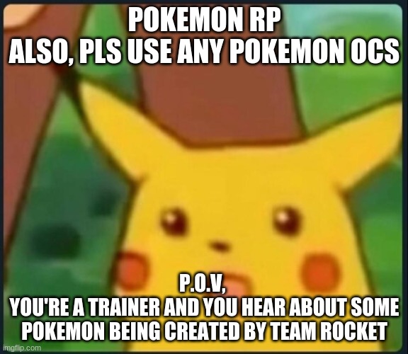 Surprised Pikachu | POKEMON RP
ALSO, PLS USE ANY POKEMON OCS; P.O.V, 
YOU'RE A TRAINER AND YOU HEAR ABOUT SOME POKEMON BEING CREATED BY TEAM ROCKET | image tagged in surprised pikachu | made w/ Imgflip meme maker