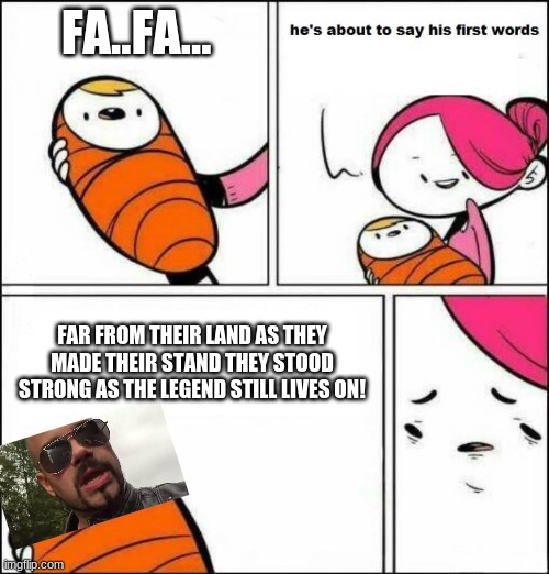 He is About to Say His First Words | FA..FA... FAR FROM THEIR LAND AS THEY MADE THEIR STAND THEY STOOD STRONG AS THE LEGEND STILL LIVES ON! | image tagged in he is about to say his first words | made w/ Imgflip meme maker