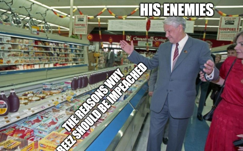 Well are you guys impeaching him or what | HIS ENEMIES; THE REASONS WHY BEEZ SHOULD BE IMPEACHED | image tagged in boris yeltsin supermarket,impeachment | made w/ Imgflip meme maker