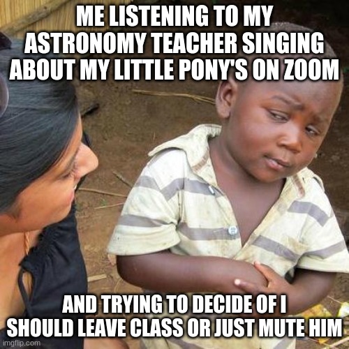 Third World Skeptical Kid Meme | ME LISTENING TO MY ASTRONOMY TEACHER SINGING ABOUT MY LITTLE PONY'S ON ZOOM; AND TRYING TO DECIDE OF I SHOULD LEAVE CLASS OR JUST MUTE HIM | image tagged in memes,third world skeptical kid | made w/ Imgflip meme maker