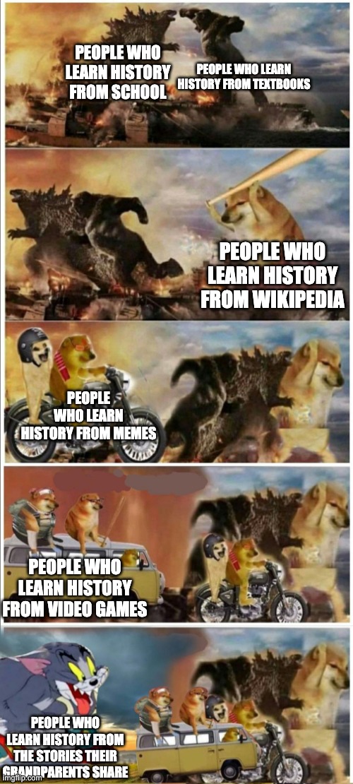 I learn it from assassins creed | PEOPLE WHO LEARN HISTORY FROM TEXTBOOKS; PEOPLE WHO LEARN HISTORY FROM SCHOOL; PEOPLE WHO LEARN HISTORY FROM WIKIPEDIA; PEOPLE WHO LEARN HISTORY FROM MEMES; PEOPLE WHO LEARN HISTORY FROM VIDEO GAMES; PEOPLE WHO LEARN HISTORY FROM THE STORIES THEIR GRANDPARENTS SHARE | image tagged in godzilla vs king kong vs doge vs buff doge vs tom | made w/ Imgflip meme maker