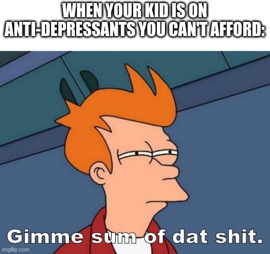 Your mum is quaking rn... | WHEN YOUR KID IS ON ANTI-DEPRESSANTS YOU CAN'T AFFORD:; Gimme sum of dat shit. | image tagged in memes,futurama fry | made w/ Imgflip meme maker