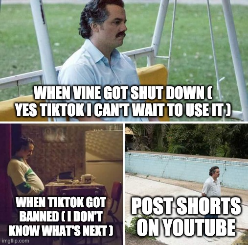 Sad Pablo Escobar Meme | WHEN VINE GOT SHUT DOWN ( YES TIKTOK I CAN'T WAIT TO USE IT ) WHEN TIKTOK GOT BANNED ( I DON'T KNOW WHAT'S NEXT ) POST SHORTS ON YOUTUBE | image tagged in memes,sad pablo escobar | made w/ Imgflip meme maker