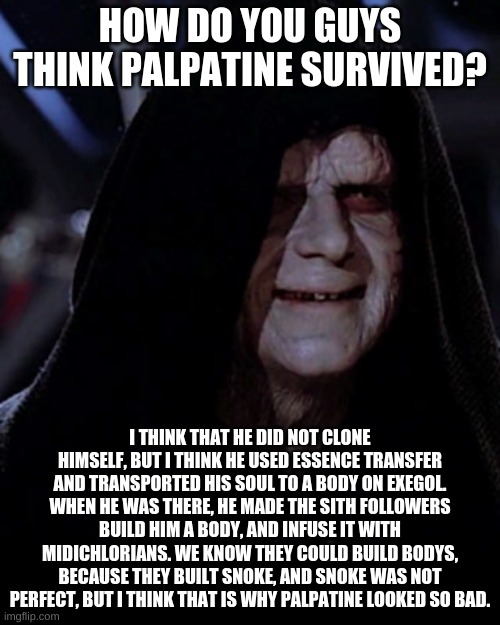What do you guys think? | HOW DO YOU GUYS THINK PALPATINE SURVIVED? I THINK THAT HE DID NOT CLONE HIMSELF, BUT I THINK HE USED ESSENCE TRANSFER AND TRANSPORTED HIS SOUL TO A BODY ON EXEGOL. WHEN HE WAS THERE, HE MADE THE SITH FOLLOWERS BUILD HIM A BODY, AND INFUSE IT WITH MIDICHLORIANS. WE KNOW THEY COULD BUILD BODYS, BECAUSE THEY BUILT SNOKE, AND SNOKE WAS NOT PERFECT, BUT I THINK THAT IS WHY PALPATINE LOOKED SO BAD. | image tagged in emporer palpatine | made w/ Imgflip meme maker