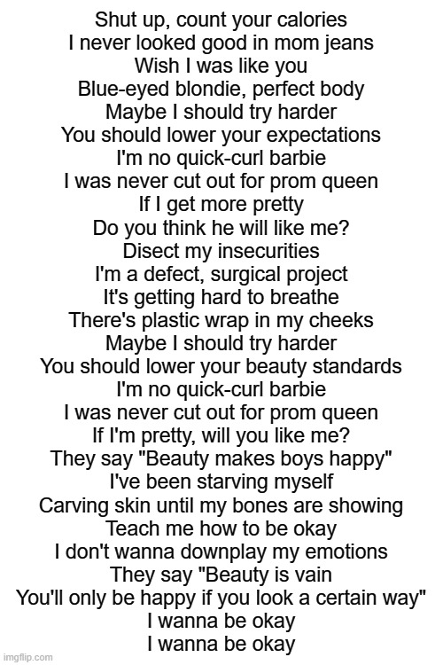 this song is amazing | Shut up, count your calories
I never looked good in mom jeans
Wish I was like you
Blue-eyed blondie, perfect body
Maybe I should try harder
You should lower your expectations
I'm no quick-curl barbie
I was never cut out for prom queen
If I get more pretty
Do you think he will like me?
Disect my insecurities
I'm a defect, surgical project
It's getting hard to breathe
There's plastic wrap in my cheeks
Maybe I should try harder
You should lower your beauty standards
I'm no quick-curl barbie
I was never cut out for prom queen
If I'm pretty, will you like me?
They say "Beauty makes boys happy"
I've been starving myself
Carving skin until my bones are showing
Teach me how to be okay
I don't wanna downplay my emotions
They say "Beauty is vain
You'll only be happy if you look a certain way"
I wanna be okay
I wanna be okay | image tagged in blank white template | made w/ Imgflip meme maker