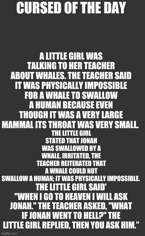 plain white tall | CURSED OF THE DAY; A LITTLE GIRL WAS TALKING TO HER TEACHER ABOUT WHALES. THE TEACHER SAID IT WAS PHYSICALLY IMPOSSIBLE FOR A WHALE TO SWALLOW A HUMAN BECAUSE EVEN THOUGH IT WAS A VERY LARGE MAMMAL ITS THROAT WAS VERY SMALL. THE LITTLE GIRL STATED THAT JONAH WAS SWALLOWED BY A WHALE. IRRITATED, THE TEACHER REITERATED THAT A WHALE COULD NOT SWALLOW A HUMAN; IT WAS PHYSICALLY IMPOSSIBLE. THE LITTLE GIRL SAID' "WHEN I GO TO HEAVEN I WILL ASK JONAH." THE TEACHER ASKED, "WHAT IF JONAH WENT TO HELL?" THE LITTLE GIRL REPLIED, THEN YOU ASK HIM.” | image tagged in plain white tall | made w/ Imgflip meme maker