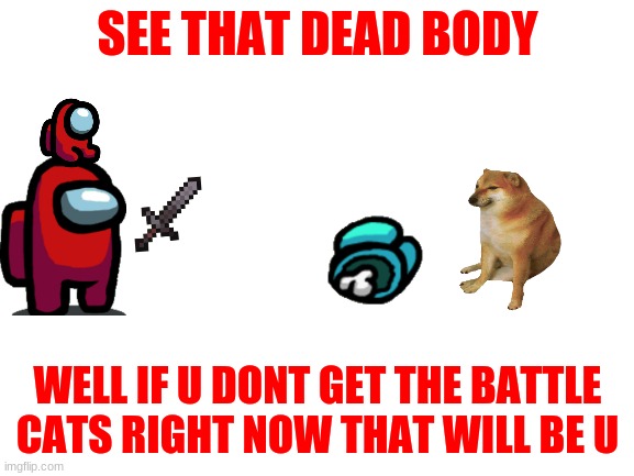 Blank White Template | SEE THAT DEAD BODY; WELL IF U DONT GET THE BATTLE CATS RIGHT NOW THAT WILL BE U | image tagged in blank white template | made w/ Imgflip meme maker