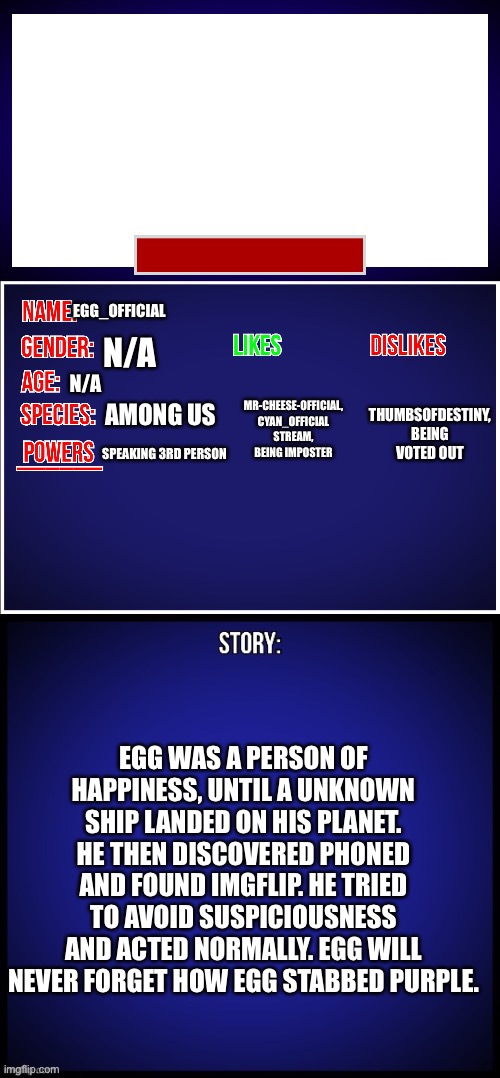 OC Full Showcase | EGG_OFFICIAL; N/A; MR-CHEESE-OFFICIAL, CYAN_OFFICIAL STREAM, BEING IMPOSTER; THUMBSOFDESTINY, BEING VOTED OUT; N/A; AMONG US; SPEAKING 3RD PERSON; EGG WAS A PERSON OF HAPPINESS, UNTIL A UNKNOWN SHIP LANDED ON HIS PLANET. HE THEN DISCOVERED PHONED AND FOUND IMGFLIP. HE TRIED TO AVOID SUSPICIOUSNESS AND ACTED NORMALLY. EGG WILL NEVER FORGET HOW EGG STABBED PURPLE. | image tagged in oc full showcase | made w/ Imgflip meme maker