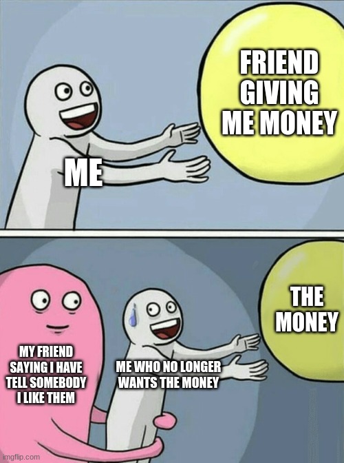 THIS IS FUNE because its from epic funny | FRIEND GIVING ME MONEY; ME; THE MONEY; MY FRIEND SAYING I HAVE TELL SOMEBODY I LIKE THEM; ME WHO NO LONGER WANTS THE MONEY | image tagged in memes,running away balloon,epic,fun | made w/ Imgflip meme maker