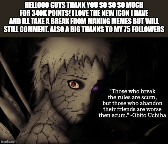 thanks you so much for helping me accomplish this long journey :) | HELLOOO GUYS THANK YOU SO SO SO MUCH FOR 340K POINTS! I LOVE THE NEW ICON I HAVE AND ILL TAKE A BREAK FROM MAKING MEMES BUT WILL STILL COMMENT. ALSO A BIG THANKS TO MY 75 FOLLOWERS | image tagged in obito temp | made w/ Imgflip meme maker