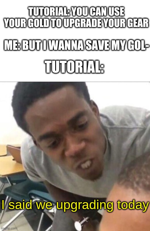 creative title | TUTORIAL: YOU CAN USE YOUR GOLD TO UPGRADE YOUR GEAR; ME: BUT I WANNA SAVE MY GOL-; TUTORIAL:; I said we upgrading today | image tagged in blank white template,i said we sad today,funny | made w/ Imgflip meme maker