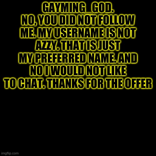 -Azzy | GAYMING_GOD. NO, YOU DID NOT FOLLOW ME. MY USERNAME IS NOT AZZY. THAT IS JUST MY PREFERRED NAME. AND NO I WOULD NOT LIKE TO CHAT. THANKS FOR THE OFFER | image tagged in memes,blank transparent square | made w/ Imgflip meme maker