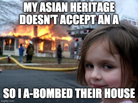 Disaster Girl Meme | MY ASIAN HERITAGE DOESN'T ACCEPT AN A SO I A-BOMBED THEIR HOUSE | image tagged in memes,disaster girl | made w/ Imgflip meme maker