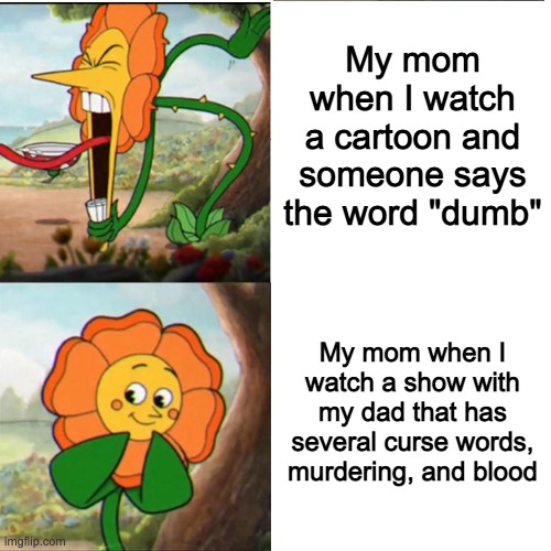 interesting title | My mom when I watch a cartoon and someone says the word "dumb"; My mom when I watch a show with my dad that has several curse words, murdering, and blood | image tagged in cuphead flower | made w/ Imgflip meme maker