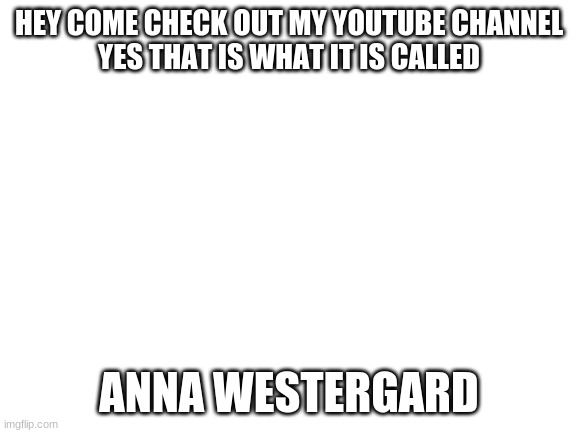 Blank White Template | HEY COME CHECK OUT MY YOUTUBE CHANNEL
YES THAT IS WHAT IT IS CALLED; ANNA WESTERGARD | image tagged in blank white template | made w/ Imgflip meme maker