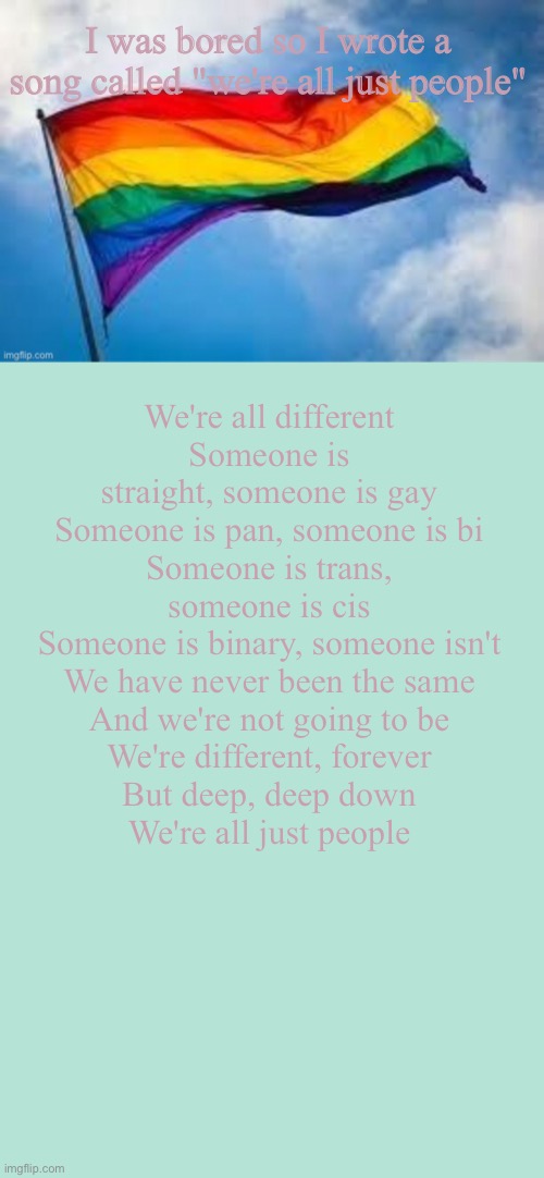 We're all just people | I was bored so I wrote a song called "we're all just people"; We're all different
Someone is straight, someone is gay
Someone is pan, someone is bi
Someone is trans, someone is cis
Someone is binary, someone isn't
We have never been the same
And we're not going to be
We're different, forever
But deep, deep down
We're all just people | image tagged in lgbt,lgbtq,pride,song lyrics | made w/ Imgflip meme maker