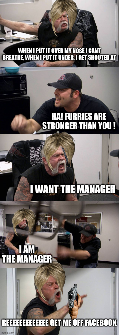 American Chopper Argument | WHEN I PUT IT OVER MY NOSE I CANT BREATHE, WHEN I PUT IT UNDER, I GET SHOUTED AT; HA! FURRIES ARE STRONGER THAN YOU ! I WANT THE MANAGER; I AM THE MANAGER; REEEEEEEEEEEEE GET ME OFF FACEBOOK | image tagged in memes,american chopper argument,funny,argument,karen,funny memes | made w/ Imgflip meme maker