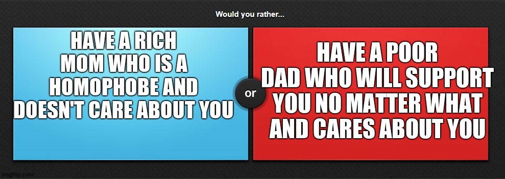 ...? |  HAVE A POOR DAD WHO WILL SUPPORT YOU NO MATTER WHAT AND CARES ABOUT YOU; HAVE A RICH MOM WHO IS A HOMOPHOBE AND DOESN'T CARE ABOUT YOU | image tagged in would you rather | made w/ Imgflip meme maker