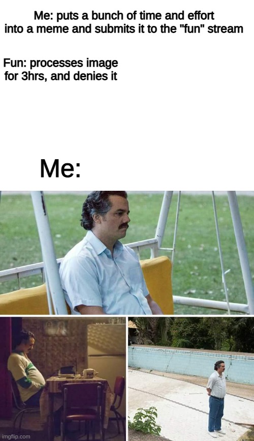 it's not that funny, but It keeps happening | Me: puts a bunch of time and effort into a meme and submits it to the "fun" stream; Fun: processes image for 3hrs, and denies it; Me: | image tagged in blank white template,memes,sad pablo escobar | made w/ Imgflip meme maker