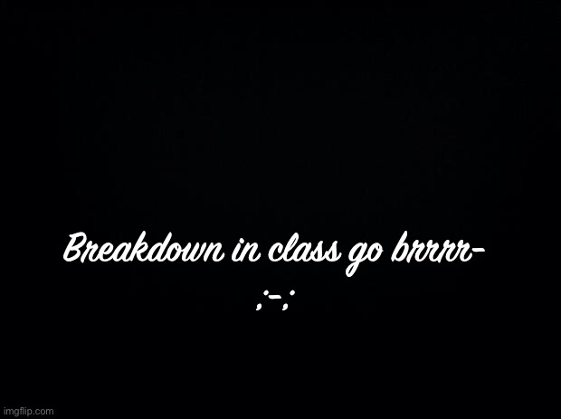 Black background | Breakdown in class go brrrr-
;-; | image tagged in black background | made w/ Imgflip meme maker