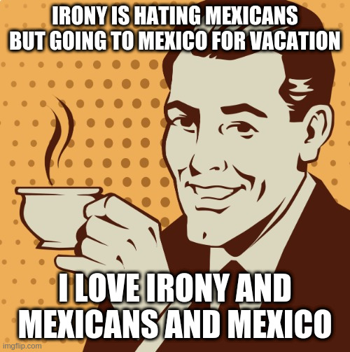 to be totally honest and clear ... | IRONY IS HATING MEXICANS BUT GOING TO MEXICO FOR VACATION; I LOVE IRONY AND MEXICANS AND MEXICO | image tagged in mug approval,irony,mexico | made w/ Imgflip meme maker