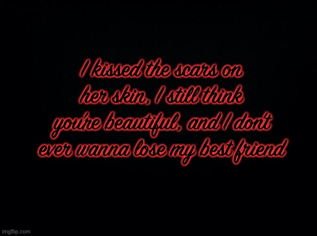 Black background | I kissed the scars on her skin, I still think you’re beautiful, and I don’t ever wanna lose my best friend | image tagged in black background | made w/ Imgflip meme maker