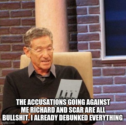 Maury Lie Detector | THE ACCUSATIONS GOING AGAINST ME RICHARD AND SCAR ARE ALL BULLSHIT. I ALREADY DEBUNKED EVERYTHING | image tagged in memes,maury lie detector | made w/ Imgflip meme maker