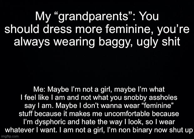 My “grandparents”: You should dress more feminine, you’re always wearing baggy, ugly shit; Me: Maybe I’m not a girl, maybe I’m what I feel like I am and not what you snobby assholes say I am. Maybe I don’t wanna wear “feminine” stuff because it makes me uncomfortable because I’m dysphoric and hate the way I look, so I wear whatever I want. I am not a girl, I’m non binary now shut up | made w/ Imgflip meme maker