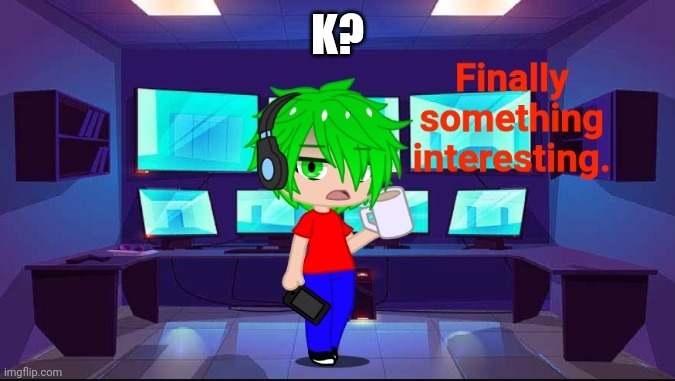 Finally something interesting. | K? | image tagged in finally something interesting | made w/ Imgflip meme maker
