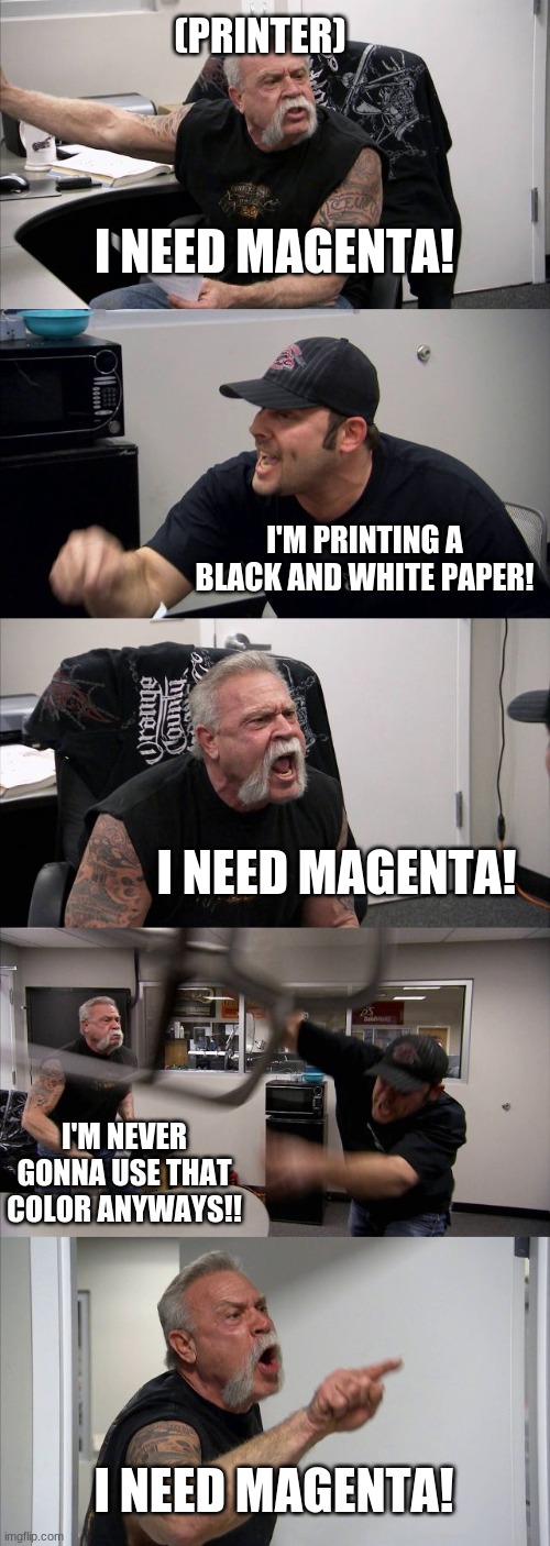 Never had this problem before with a printer, but I'm going with what I hear on these memes. | (PRINTER); I NEED MAGENTA! I'M PRINTING A BLACK AND WHITE PAPER! I NEED MAGENTA! I'M NEVER GONNA USE THAT COLOR ANYWAYS!! I NEED MAGENTA! | image tagged in memes,american chopper argument,printer,colors | made w/ Imgflip meme maker
