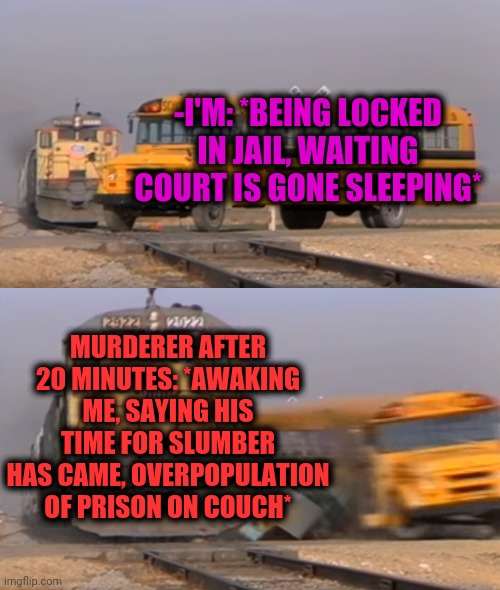 -Touching weird. | -I'M: *BEING LOCKED IN JAIL, WAITING COURT IS GONE SLEEPING*; MURDERER AFTER 20 MINUTES: *AWAKING ME, SAYING HIS TIME FOR SLUMBER HAS CAME, OVERPOPULATION OF PRISON ON COUCH* | image tagged in a train hitting a school bus,overpopulation,superjail,hey you going to sleep,the great awakening,courtroom | made w/ Imgflip meme maker