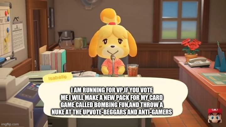 running for VP | I AM RUNNING FOR VP,IF YOU VOTE ME I WILL MAKE A NEW PACK FOR MY CARD GAME CALLED BOMBING FUN,AND THROW A NUKE AT THE UPVOTE-BEGGARS AND ANTI-GAMERS | image tagged in isabelle animal crossing announcement | made w/ Imgflip meme maker