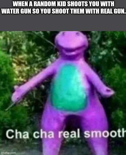 Nice | WHEN A RANDOM KID SHOOTS YOU WITH WATER GUN SO YOU SHOOT THEM WITH REAL GUN. | image tagged in cha cha real smooth | made w/ Imgflip meme maker