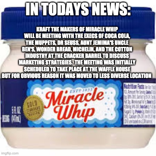 KRAFT THE MAKERS OF MIRACLE WHIP WILL BE MEETING WITH THE EXECS OF COCA COLA, THE MUPPETS, DR SEUSS, AUNT JEMIMA'S UNCLE BEN'S, WONDER BREAD, MICHELIN, AND THE COTTON INDUSTRY AT THE CRACKER BARREL TO DISCUSS MARKETING STRATEGIES.  THE MEETING WAS INITIALLY SCHEDULED TO TAKE PLACE AT THE WAFFLE HOUSE BUT FOR OBVIOUS REASON IT WAS MOVED TO LESS DIVERSE LOCATION; IN TODAYS NEWS: | image tagged in food,mayonnaise | made w/ Imgflip meme maker