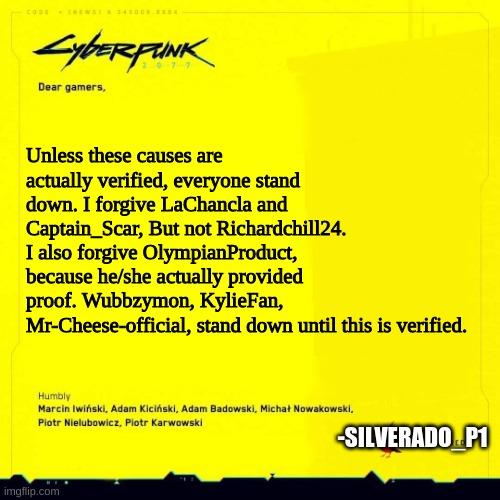Sorry, i hope y'all can forgive, especially envoy | Unless these causes are actually verified, everyone stand down. I forgive LaChancla and Captain_Scar, But not Richardchill24. I also forgive OlympianProduct, because he/she actually provided proof. Wubbzymon, KylieFan, Mr-Cheese-official, stand down until this is verified. -SILVERADO_P1 | image tagged in cyberpunk 2077 apology blank | made w/ Imgflip meme maker