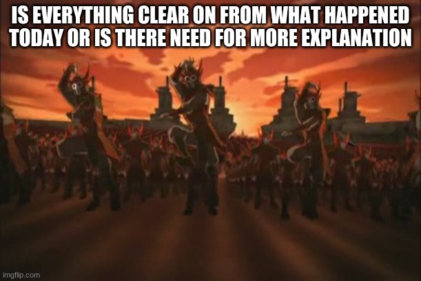 does there need to more clearing up | IS EVERYTHING CLEAR ON FROM WHAT HAPPENED TODAY OR IS THERE NEED FOR MORE EXPLANATION | image tagged in everything changed when the fire nation attacked | made w/ Imgflip meme maker