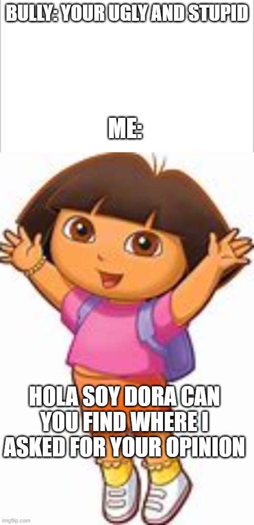 Roast that bully Dora | BULLY: YOUR UGLY AND STUPID; ME:; HOLA SOY DORA CAN YOU FIND WHERE I ASKED FOR YOUR OPINION | image tagged in white background | made w/ Imgflip meme maker