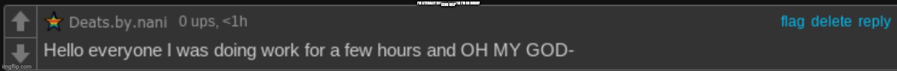 Hello everyone OH MY GOD- | I'M LITERALLY SOAKED BECAUSE I'M SO HORNY; SEND HELP | image tagged in hello everyone oh my god- | made w/ Imgflip meme maker